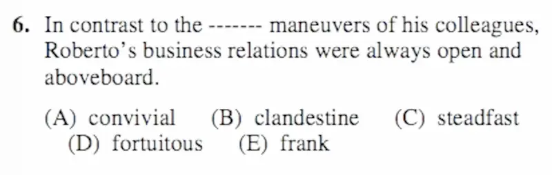 SAT question 6: "In contrast to the ------- maneuvers of his colleagues, Roberto's business relations were always open and aboveboard." Options: convivial, clandestine, steadfast, fortuitous, frank.