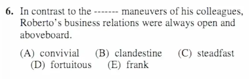 SAT question 6: "In contrast to the ------- maneuvers of his colleagues, Roberto's business relations were always open and aboveboard." Options: convivial, clandestine, steadfast, fortuitous, frank.